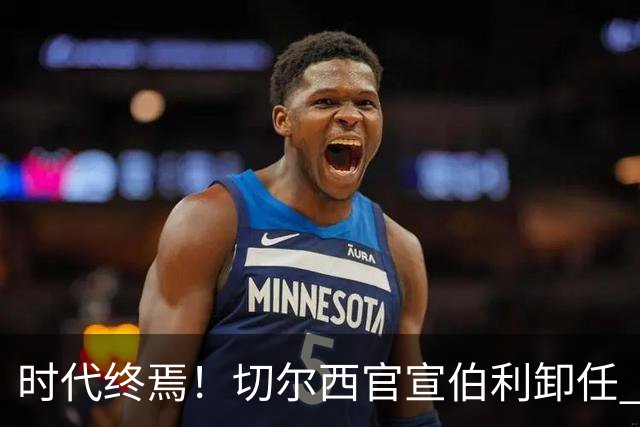 时代终焉！切尔西官宣伯利卸任 清湖资本已完全控制